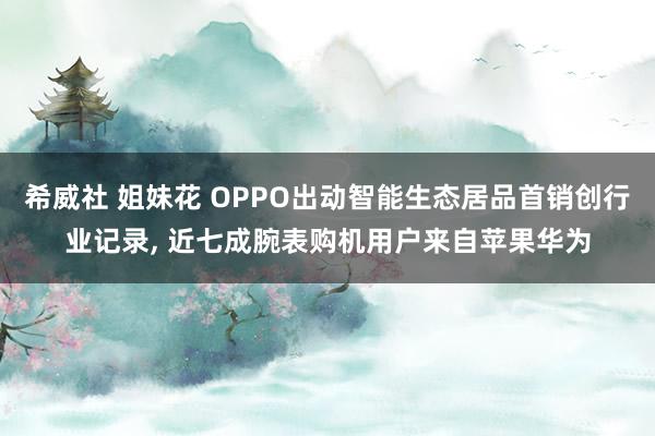 希威社 姐妹花 OPPO出动智能生态居品首销创行业记录, 近七成腕表购机用户来自苹果华为