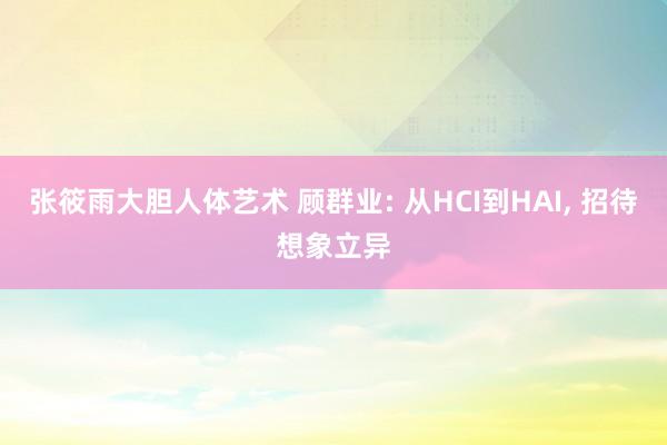 张筱雨大胆人体艺术 顾群业: 从HCI到HAI, 招待想象立异