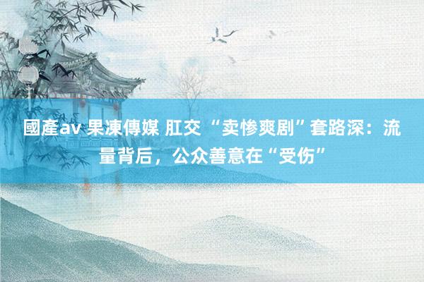 國產av 果凍傳媒 肛交 “卖惨爽剧”套路深：流量背后，公众善意在“受伤”