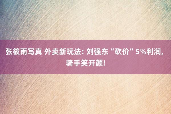 张筱雨写真 外卖新玩法: 刘强东“砍价”5%利润, 骑手笑开颜!