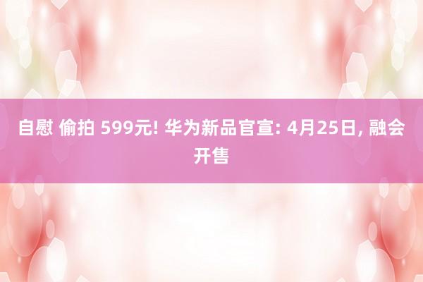 自慰 偷拍 599元! 华为新品官宣: 4月25日, 融会开售