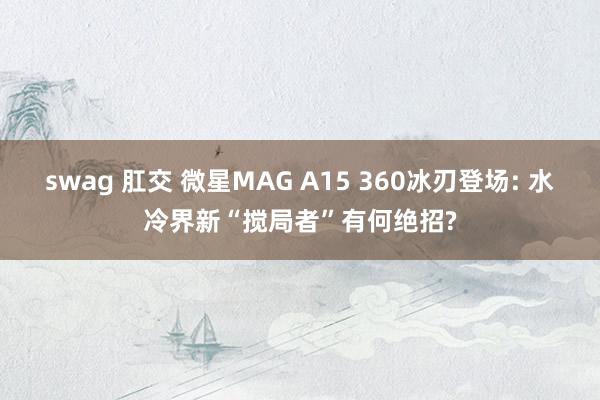 swag 肛交 微星MAG A15 360冰刃登场: 水冷界新“搅局者”有何绝招?
