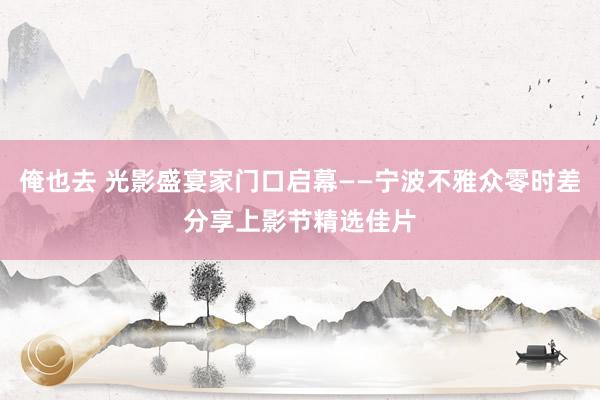 俺也去 光影盛宴家门口启幕——宁波不雅众零时差分享上影节精选佳片
