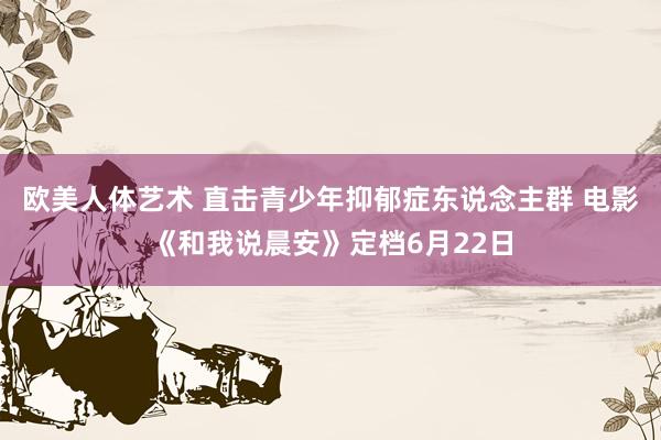 欧美人体艺术 直击青少年抑郁症东说念主群 电影《和我说晨安》定档6月22日
