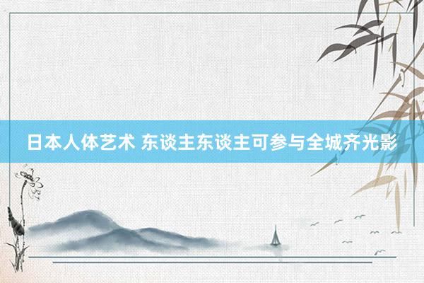日本人体艺术 东谈主东谈主可参与全城齐光影