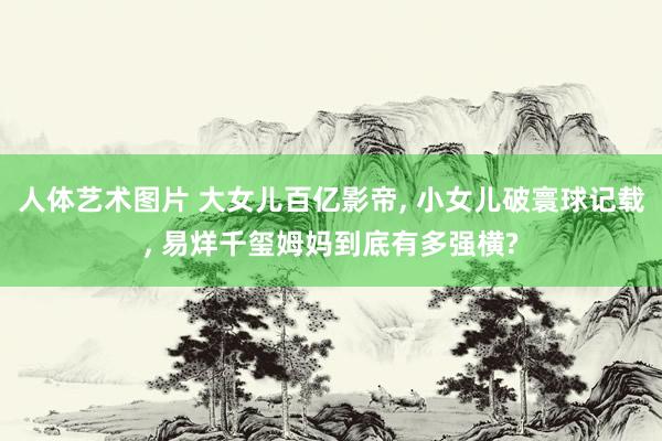 人体艺术图片 大女儿百亿影帝, 小女儿破寰球记载, 易烊千玺姆妈到底有多强横?