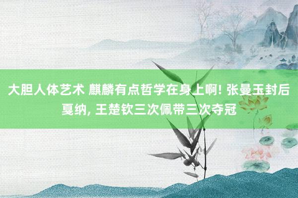 大胆人体艺术 麒麟有点哲学在身上啊! 张曼玉封后戛纳, 王楚钦三次佩带三次夺冠