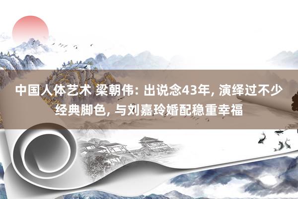 中国人体艺术 梁朝伟: 出说念43年, 演绎过不少经典脚色, 与刘嘉玲婚配稳重幸福