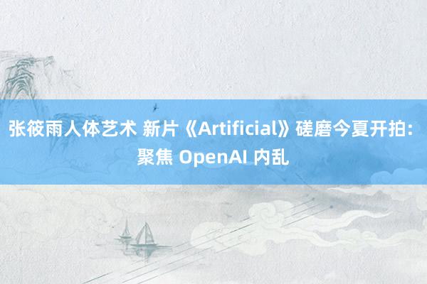 张筱雨人体艺术 新片《Artificial》磋磨今夏开拍: 聚焦 OpenAI 内乱