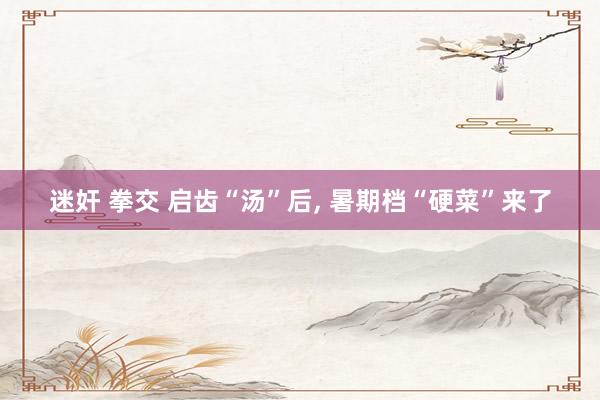 迷奸 拳交 启齿“汤”后, 暑期档“硬菜”来了