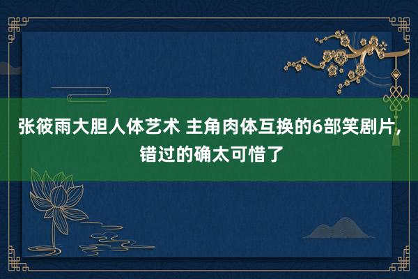 张筱雨大胆人体艺术 主角肉体互换的6部笑剧片, 错过的确太可惜了