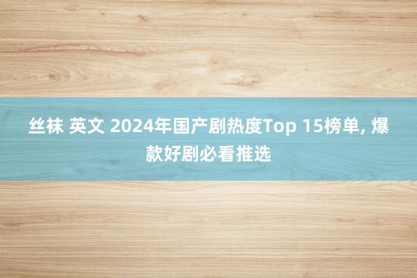 丝袜 英文 2024年国产剧热度Top 15榜单, 爆款好剧必看推选