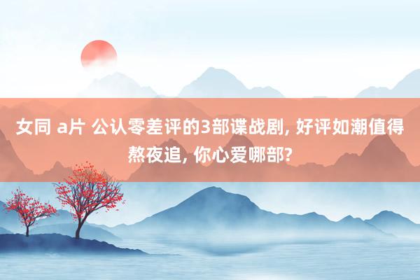 女同 a片 公认零差评的3部谍战剧, 好评如潮值得熬夜追, 你心爱哪部?