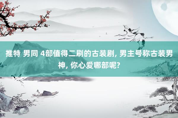 推特 男同 4部值得二刷的古装剧, 男主号称古装男神, 你心爱哪部呢?