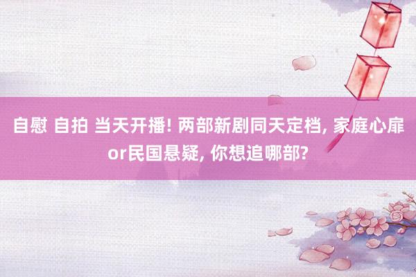 自慰 自拍 当天开播! 两部新剧同天定档, 家庭心扉or民国悬疑, 你想追哪部?
