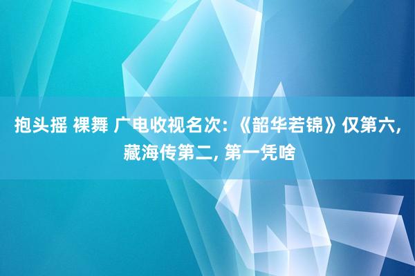 抱头摇 裸舞 广电收视名次: 《韶华若锦》仅第六, 藏海传第二, 第一凭啥