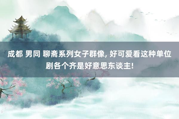 成都 男同 聊斋系列女子群像, 好可爱看这种单位剧各个齐是好意思东谈主!