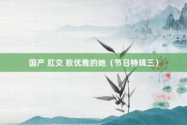 国产 肛交 致优雅的她（节日特辑三）