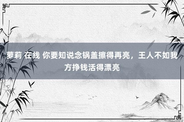 萝莉 在线 你要知说念锅盖擦得再亮，王人不如我方挣钱活得漂亮