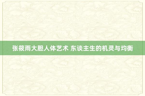 张筱雨大胆人体艺术 东谈主生的机灵与均衡