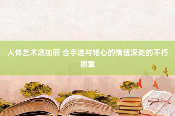 人体艺术汤加丽 合手迷与铭心的情谊深处的不朽图章