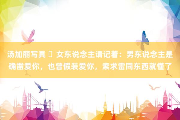 汤加丽写真 ​女东说念主请记着：男东说念主是确凿爱你，也曾假装爱你，索求雷同东西就懂了