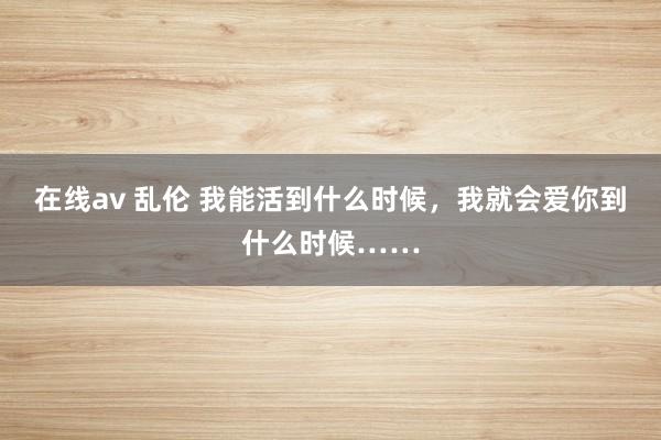 在线av 乱伦 我能活到什么时候，我就会爱你到什么时候……