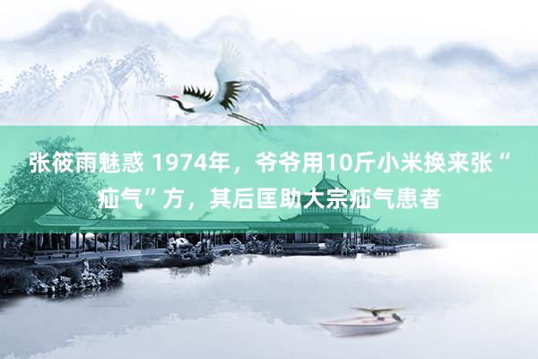 张筱雨魅惑 1974年，爷爷用10斤小米换来张“疝气”方，其后匡助大宗疝气患者