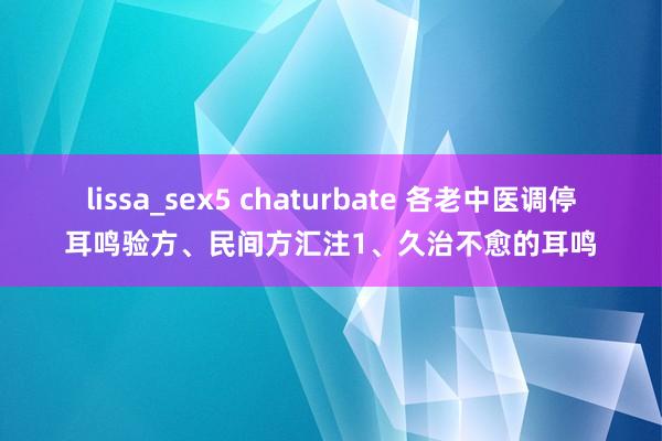 lissa_sex5 chaturbate 各老中医调停耳鸣验方、民间方汇注1、久治不愈的耳鸣