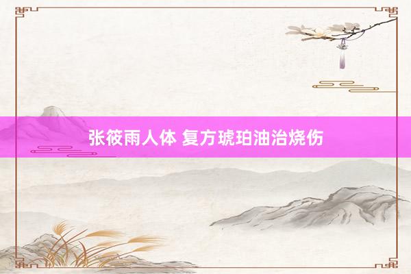张筱雨人体 复方琥珀油治烧伤