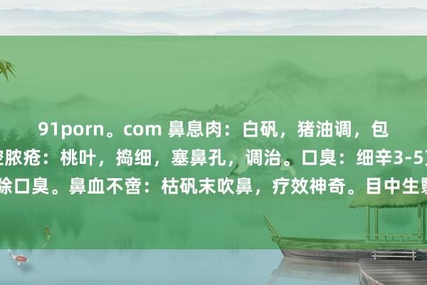 91porn。com 鼻息肉：白矾，猪油调，包塞鼻孔，可除息肉。鼻腔脓疮：桃叶，捣细，塞鼻孔，调治。口臭：细辛3-5克，口含小数，可除口臭。鼻血不啻：枯矾末吹鼻，疗效神奇。目中生翳：鹅不食草，吹鼻，塞耳，贴目，神效也。