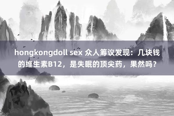 hongkongdoll sex 众人筹议发现：几块钱的维生素B12，是失眠的顶尖药，果然吗？