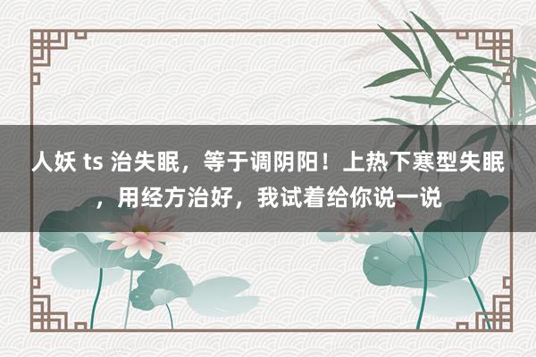 人妖 ts 治失眠，等于调阴阳！上热下寒型失眠，用经方治好，我试着给你说一说