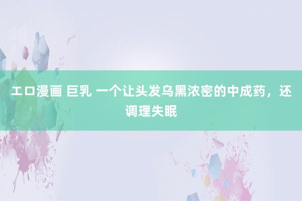 エロ漫画 巨乳 一个让头发乌黑浓密的中成药，还调理失眠