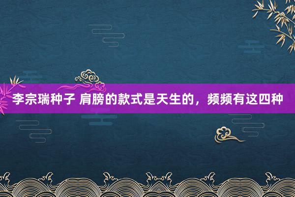 李宗瑞种子 肩膀的款式是天生的，频频有这四种