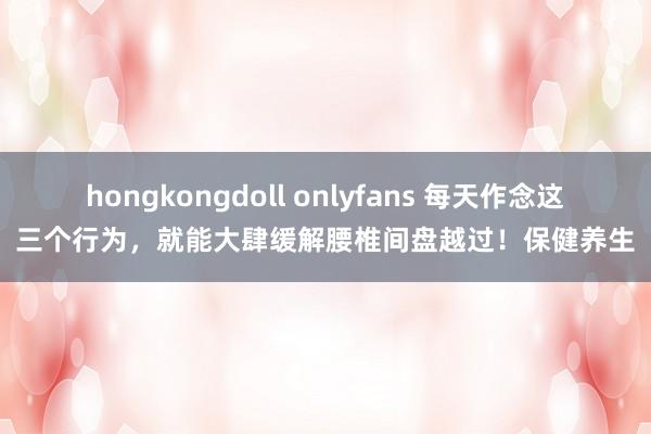 hongkongdoll onlyfans 每天作念这三个行为，就能大肆缓解腰椎间盘越过！保健养生