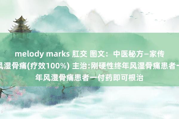 melody marks 肛交 图文：中医秘方—家传秘方休养终年风湿骨痛(疗效100%) 主治:刚硬性终年风湿骨痛患者一付药即可根治