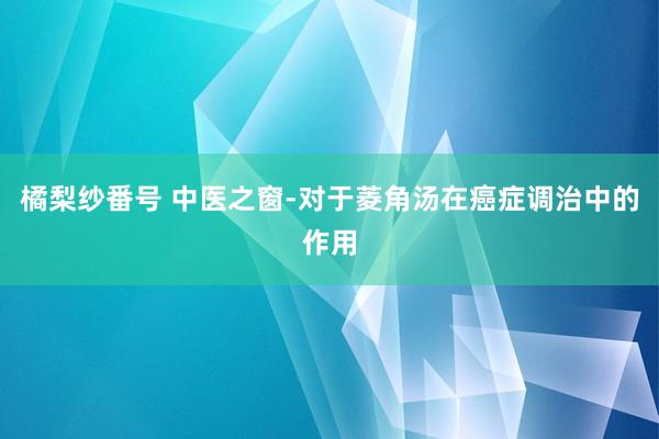 橘梨纱番号 中医之窗-对于菱角汤在癌症调治中的作用