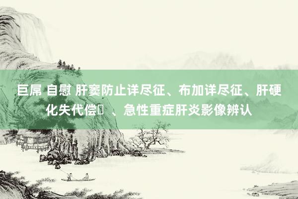 巨屌 自慰 肝窦防止详尽征、布加详尽征、肝硬化失代偿​、急性重症肝炎影像辨认