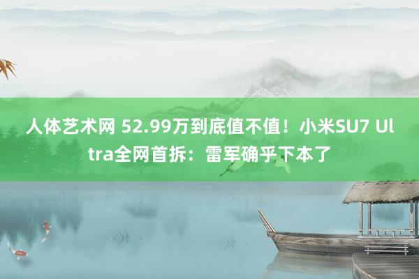 人体艺术网 52.99万到底值不值！小米SU7 Ultra全网首拆：雷军确乎下本了