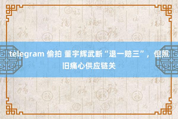 telegram 偷拍 董宇辉武断“退一赔三”，但照旧痛心供应链关