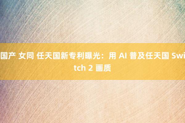 国产 女同 任天国新专利曝光：用 AI 普及任天国 Switch 2 画质