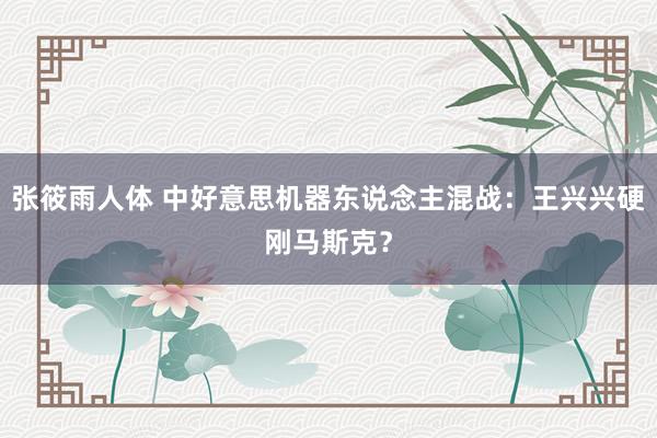 张筱雨人体 中好意思机器东说念主混战：王兴兴硬刚马斯克？