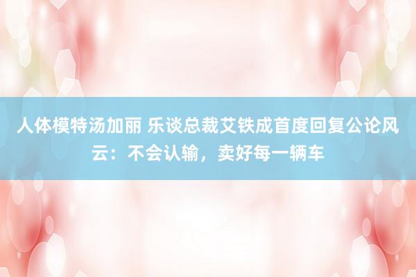 人体模特汤加丽 乐谈总裁艾铁成首度回复公论风云：不会认输，卖好每一辆车