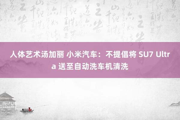 人体艺术汤加丽 小米汽车：不提倡将 SU7 Ultra 送至自动洗车机清洗
