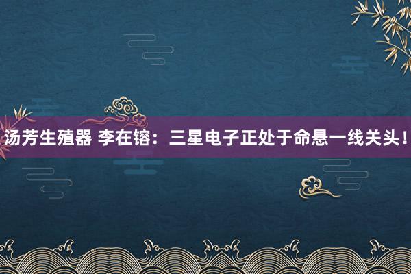 汤芳生殖器 李在镕：三星电子正处于命悬一线关头！