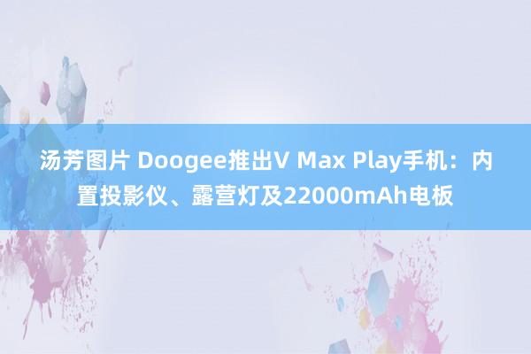 汤芳图片 Doogee推出V Max Play手机：内置投影仪、露营灯及22000mAh电板