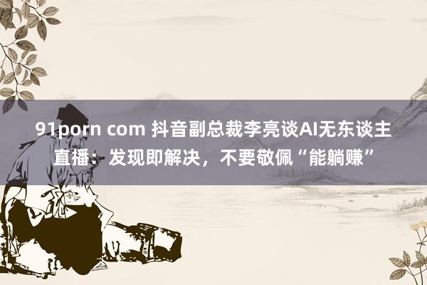91porn com 抖音副总裁李亮谈AI无东谈主直播：发现即解决，不要敬佩“能躺赚”