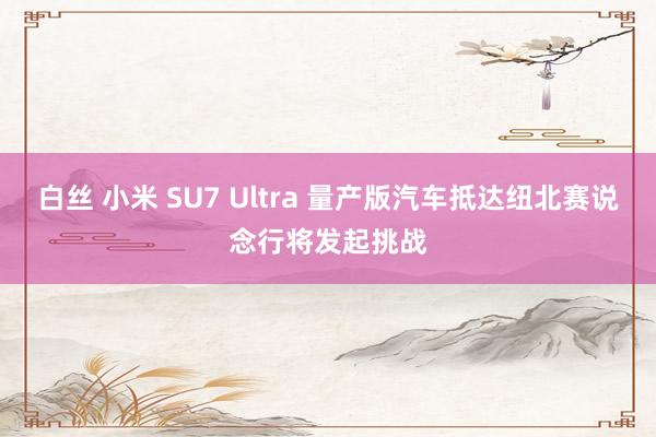 白丝 小米 SU7 Ultra 量产版汽车抵达纽北赛说念行将发起挑战
