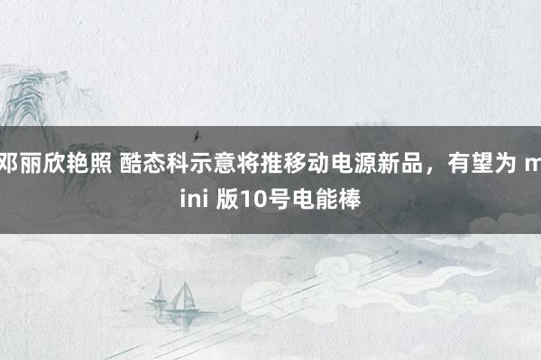 邓丽欣艳照 酷态科示意将推移动电源新品，有望为 mini 版10号电能棒